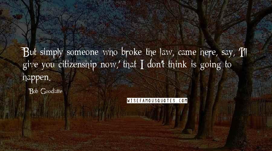 Bob Goodlatte Quotes: But simply someone who broke the law, came here, say, 'I'll give you citizenship now,' that I don't think is going to happen.