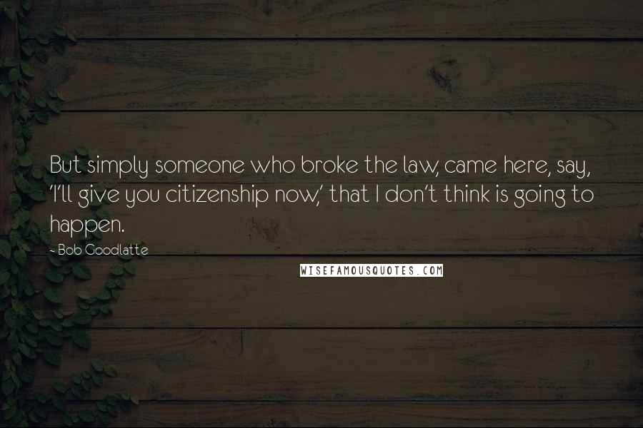 Bob Goodlatte Quotes: But simply someone who broke the law, came here, say, 'I'll give you citizenship now,' that I don't think is going to happen.