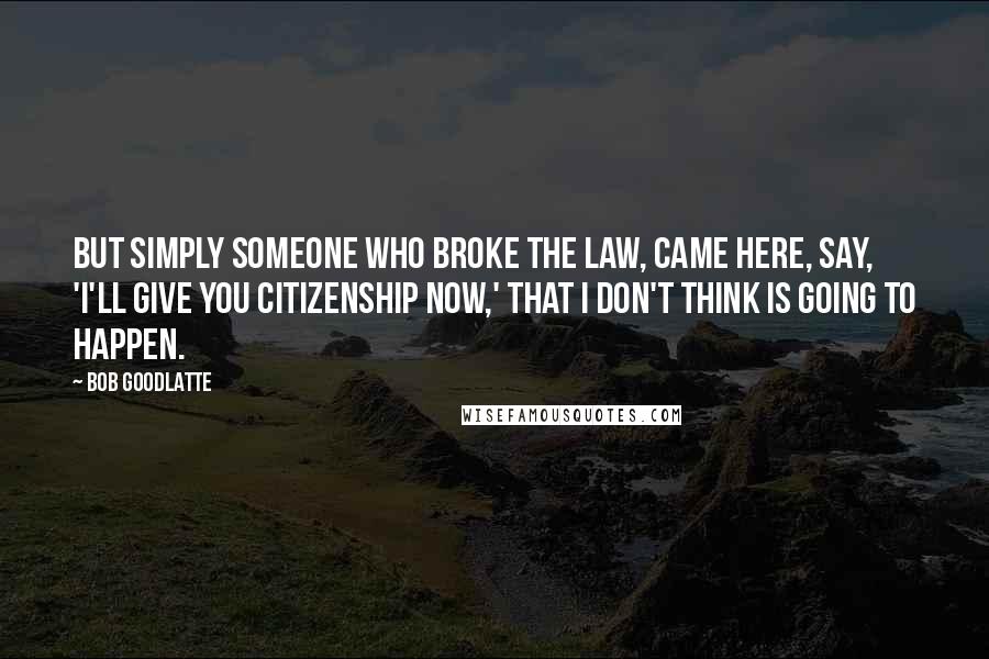 Bob Goodlatte Quotes: But simply someone who broke the law, came here, say, 'I'll give you citizenship now,' that I don't think is going to happen.