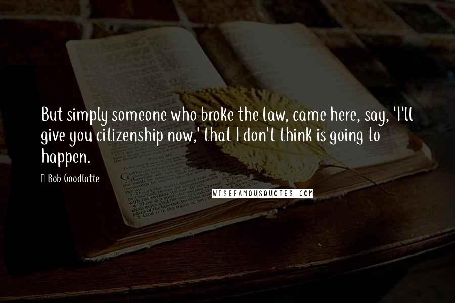 Bob Goodlatte Quotes: But simply someone who broke the law, came here, say, 'I'll give you citizenship now,' that I don't think is going to happen.