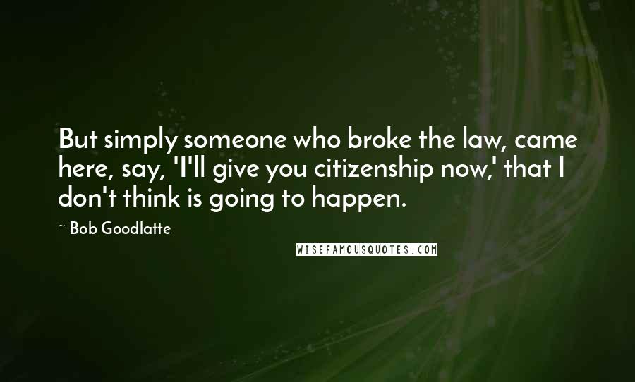 Bob Goodlatte Quotes: But simply someone who broke the law, came here, say, 'I'll give you citizenship now,' that I don't think is going to happen.