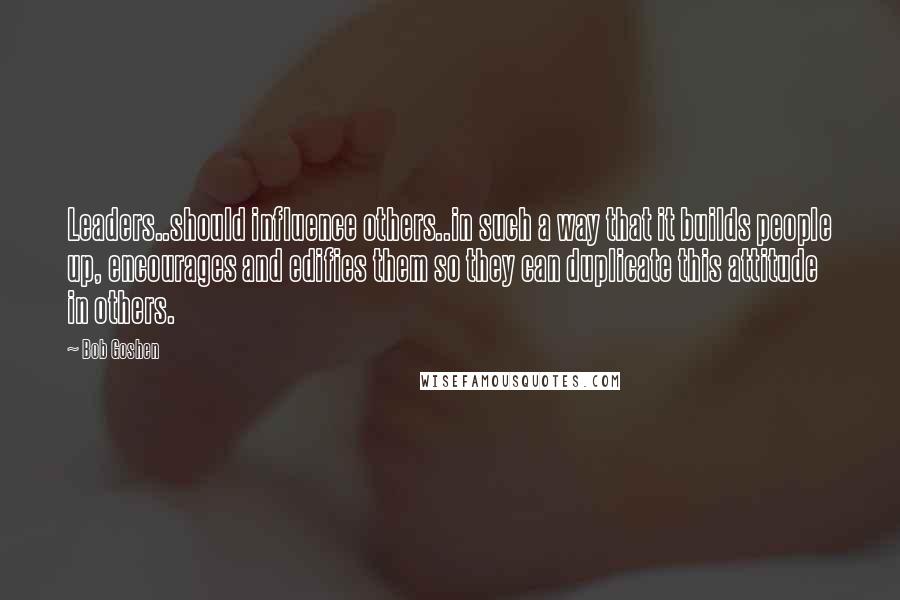 Bob Goshen Quotes: Leaders..should influence others..in such a way that it builds people up, encourages and edifies them so they can duplicate this attitude in others.
