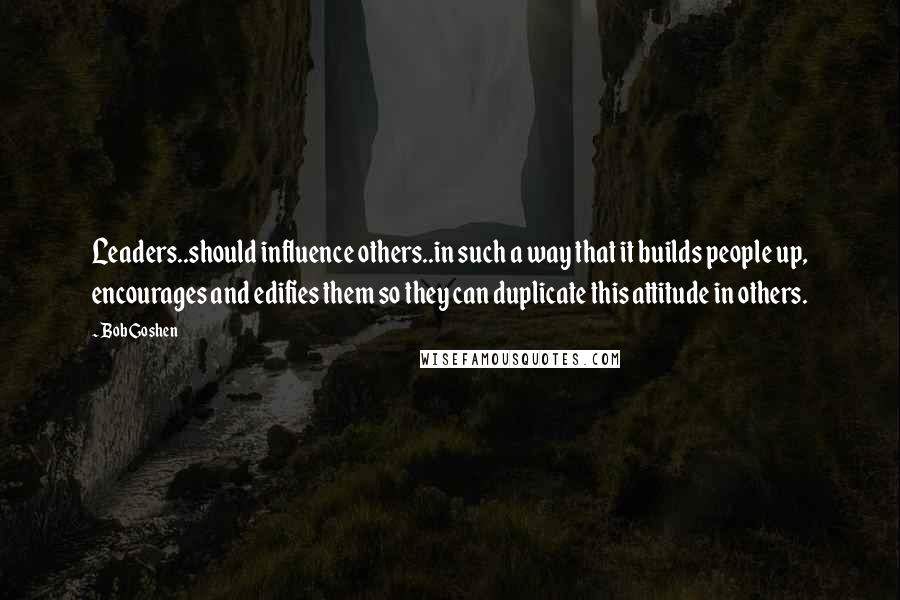 Bob Goshen Quotes: Leaders..should influence others..in such a way that it builds people up, encourages and edifies them so they can duplicate this attitude in others.