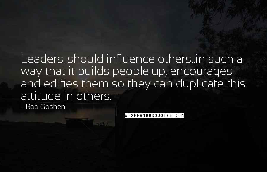 Bob Goshen Quotes: Leaders..should influence others..in such a way that it builds people up, encourages and edifies them so they can duplicate this attitude in others.
