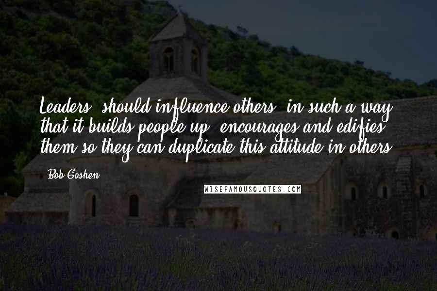 Bob Goshen Quotes: Leaders..should influence others..in such a way that it builds people up, encourages and edifies them so they can duplicate this attitude in others.