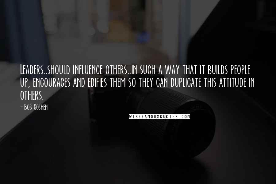 Bob Goshen Quotes: Leaders..should influence others..in such a way that it builds people up, encourages and edifies them so they can duplicate this attitude in others.