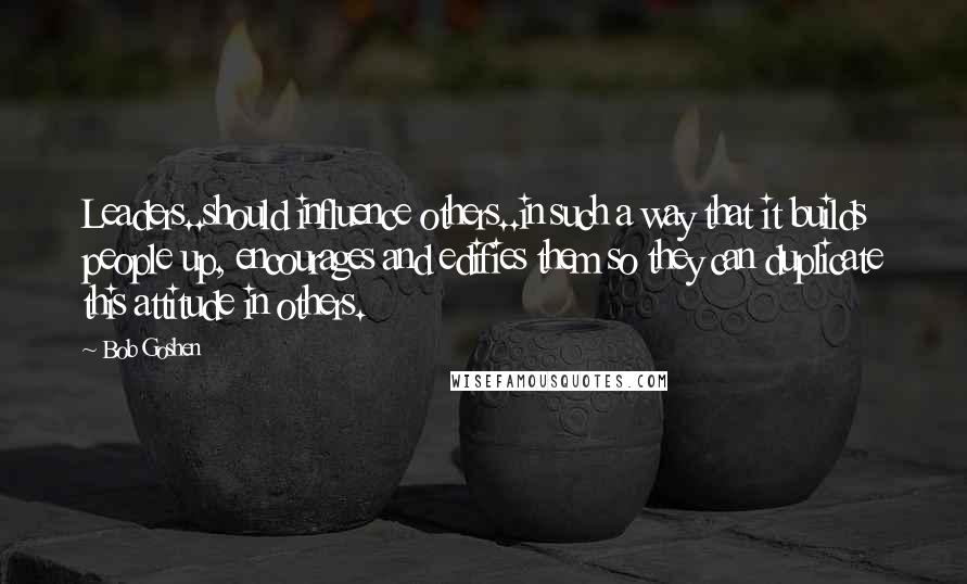 Bob Goshen Quotes: Leaders..should influence others..in such a way that it builds people up, encourages and edifies them so they can duplicate this attitude in others.