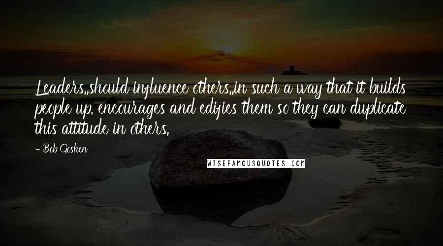 Bob Goshen Quotes: Leaders..should influence others..in such a way that it builds people up, encourages and edifies them so they can duplicate this attitude in others.