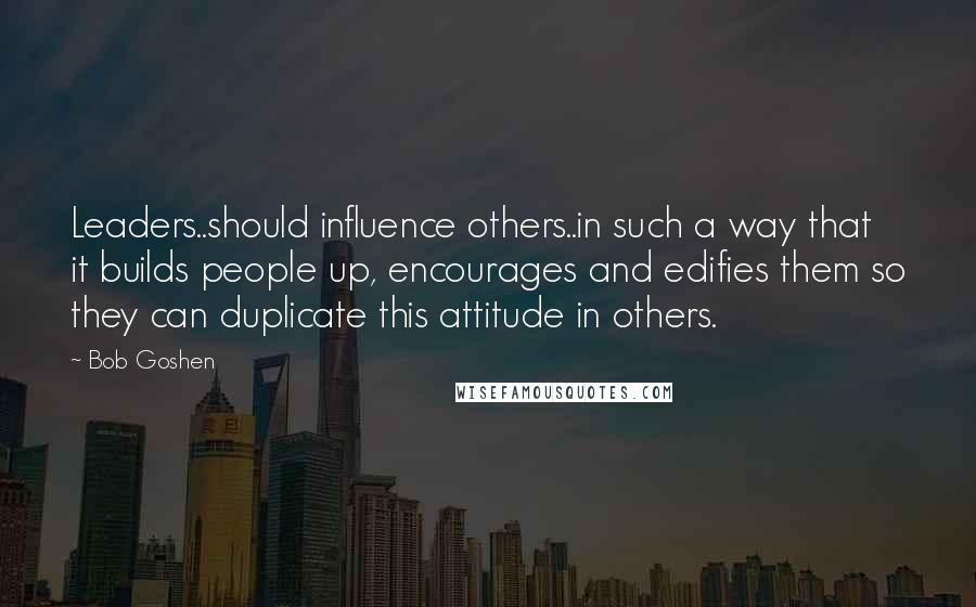 Bob Goshen Quotes: Leaders..should influence others..in such a way that it builds people up, encourages and edifies them so they can duplicate this attitude in others.