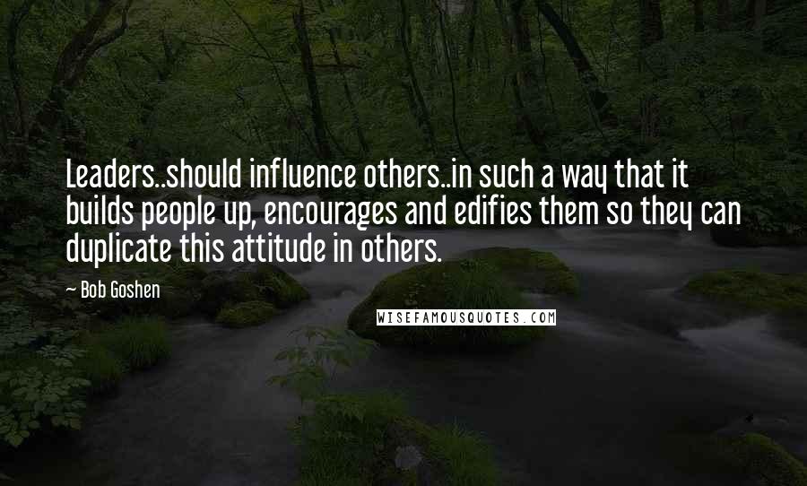 Bob Goshen Quotes: Leaders..should influence others..in such a way that it builds people up, encourages and edifies them so they can duplicate this attitude in others.