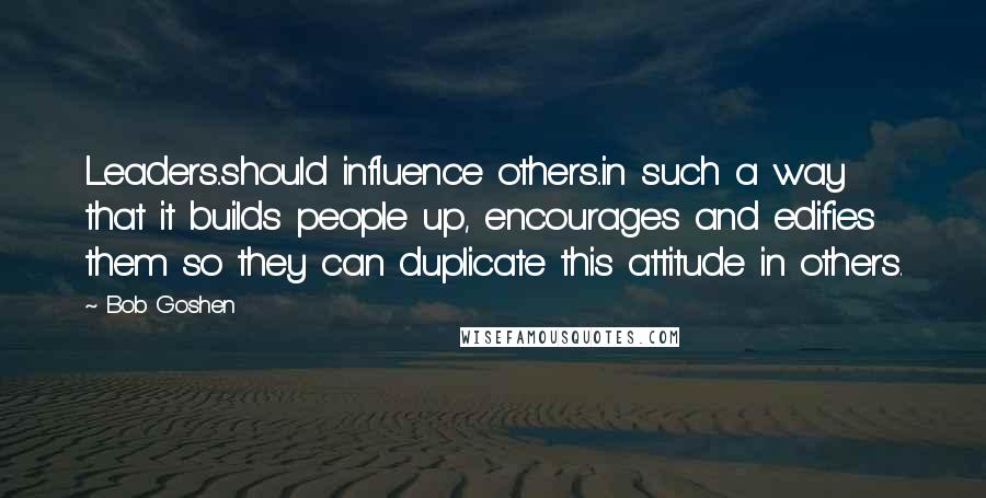 Bob Goshen Quotes: Leaders..should influence others..in such a way that it builds people up, encourages and edifies them so they can duplicate this attitude in others.