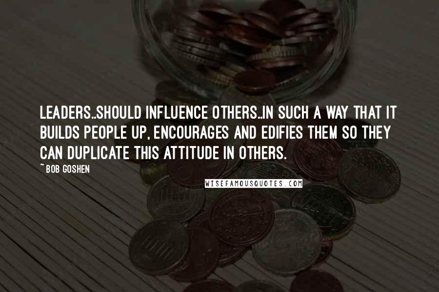 Bob Goshen Quotes: Leaders..should influence others..in such a way that it builds people up, encourages and edifies them so they can duplicate this attitude in others.