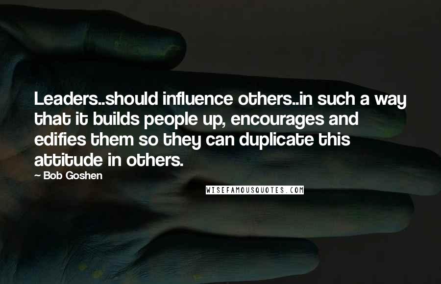 Bob Goshen Quotes: Leaders..should influence others..in such a way that it builds people up, encourages and edifies them so they can duplicate this attitude in others.