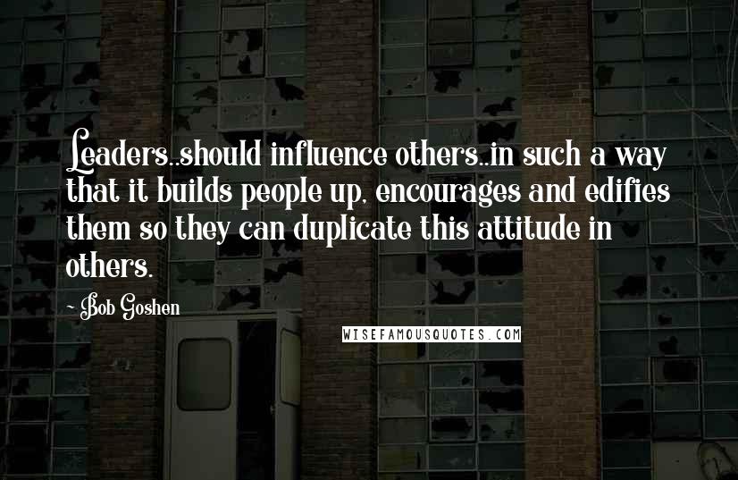 Bob Goshen Quotes: Leaders..should influence others..in such a way that it builds people up, encourages and edifies them so they can duplicate this attitude in others.