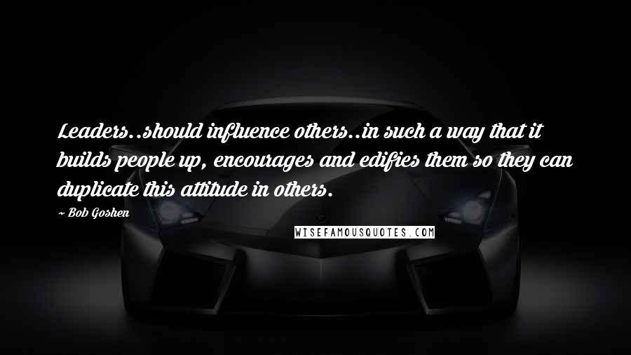 Bob Goshen Quotes: Leaders..should influence others..in such a way that it builds people up, encourages and edifies them so they can duplicate this attitude in others.