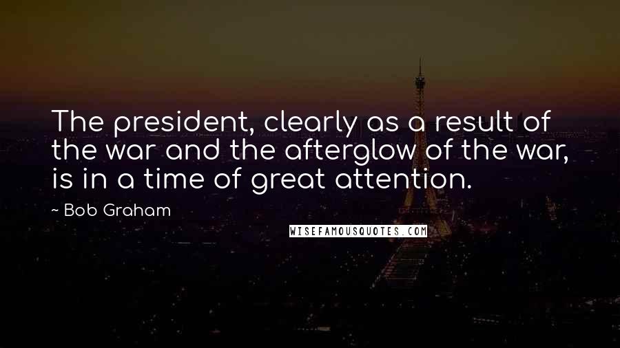 Bob Graham Quotes: The president, clearly as a result of the war and the afterglow of the war, is in a time of great attention.