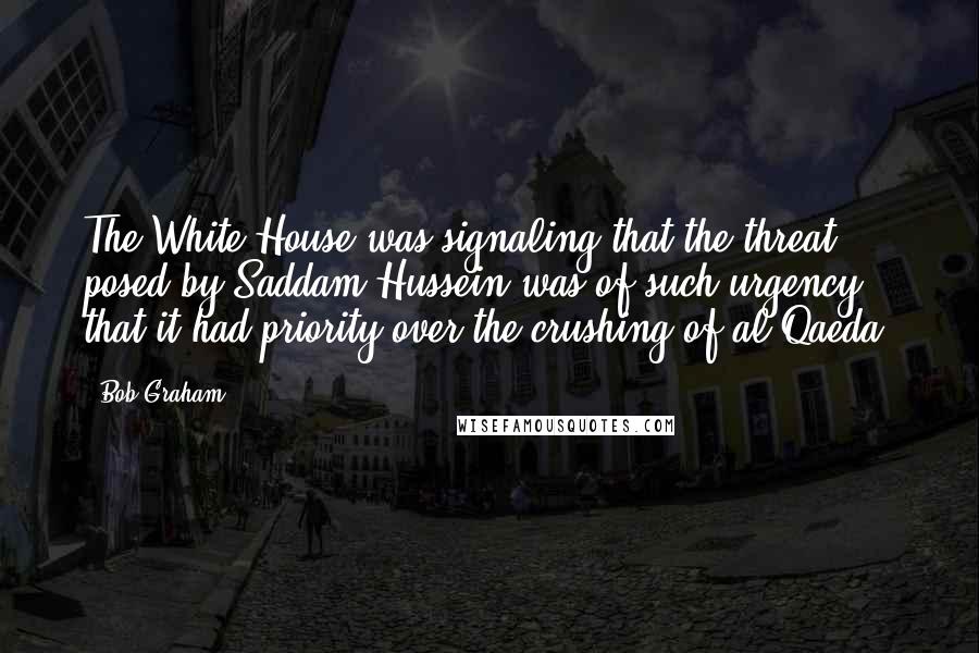 Bob Graham Quotes: The White House was signaling that the threat posed by Saddam Hussein was of such urgency that it had priority over the crushing of al Qaeda.