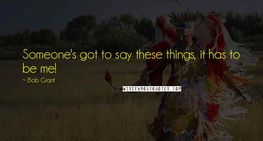 Bob Grant Quotes: Someone's got to say these things, it has to be me!
