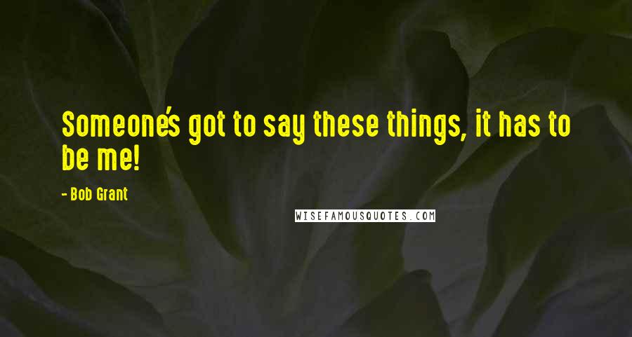 Bob Grant Quotes: Someone's got to say these things, it has to be me!