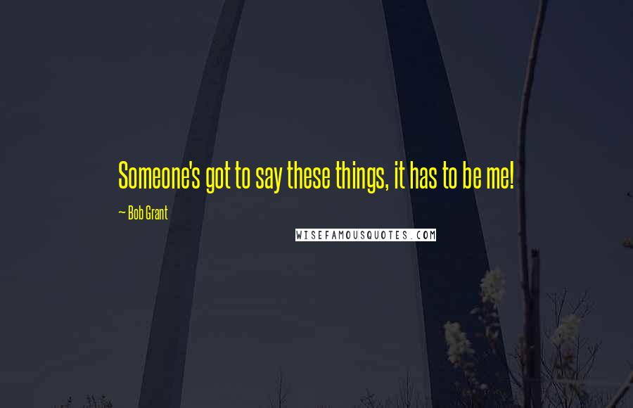 Bob Grant Quotes: Someone's got to say these things, it has to be me!