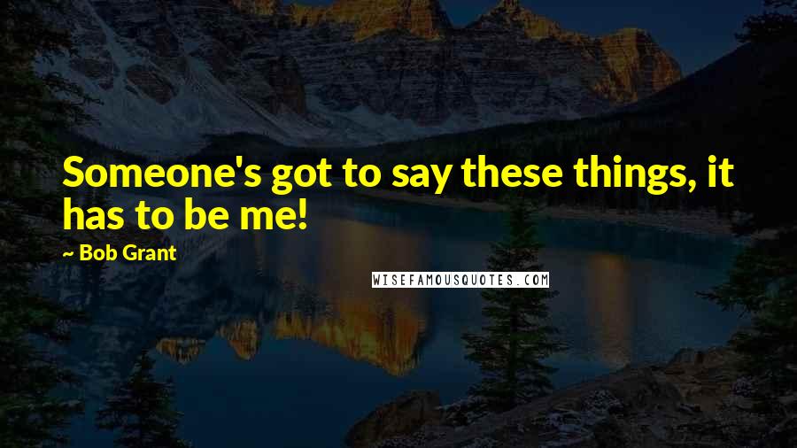 Bob Grant Quotes: Someone's got to say these things, it has to be me!