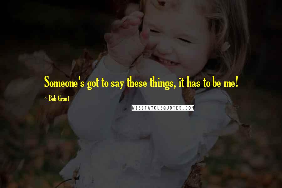 Bob Grant Quotes: Someone's got to say these things, it has to be me!
