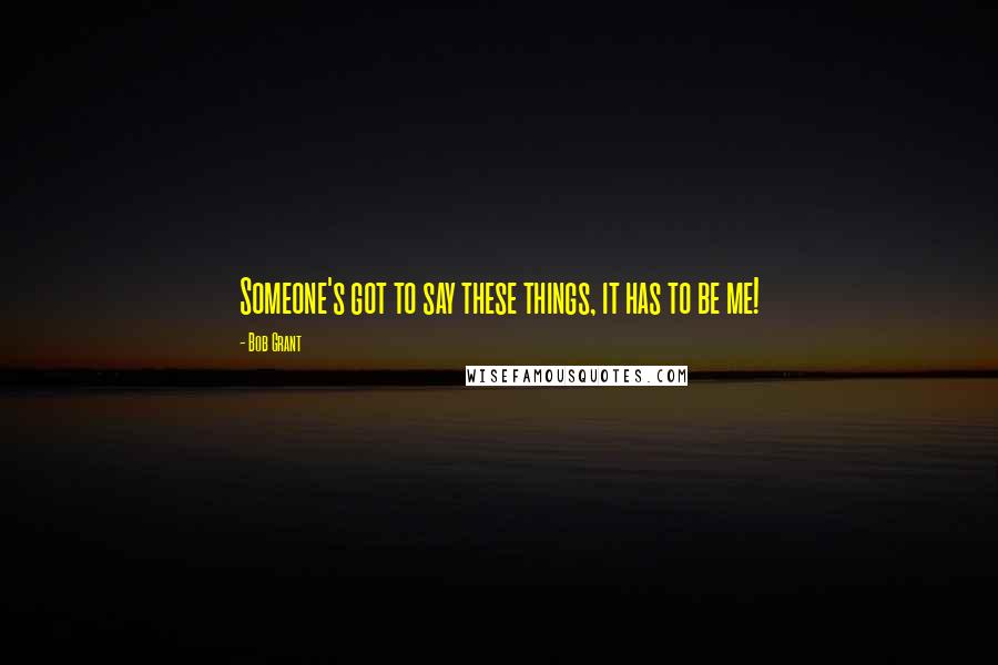 Bob Grant Quotes: Someone's got to say these things, it has to be me!