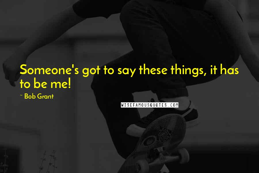 Bob Grant Quotes: Someone's got to say these things, it has to be me!