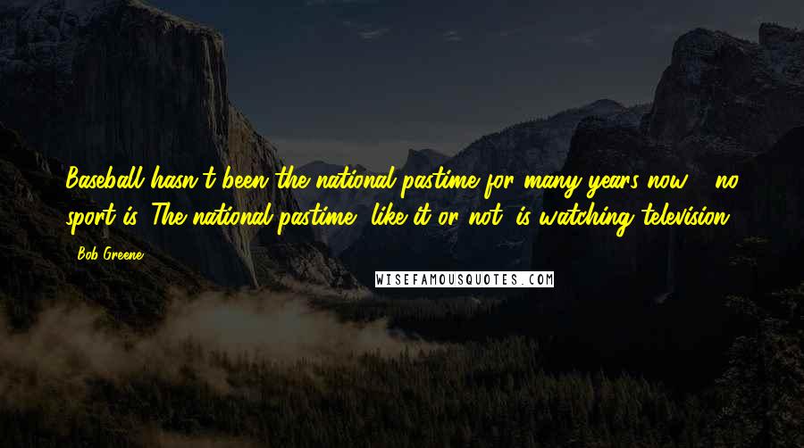 Bob Greene Quotes: Baseball hasn't been the national pastime for many years now - no sport is. The national pastime, like it or not, is watching television.
