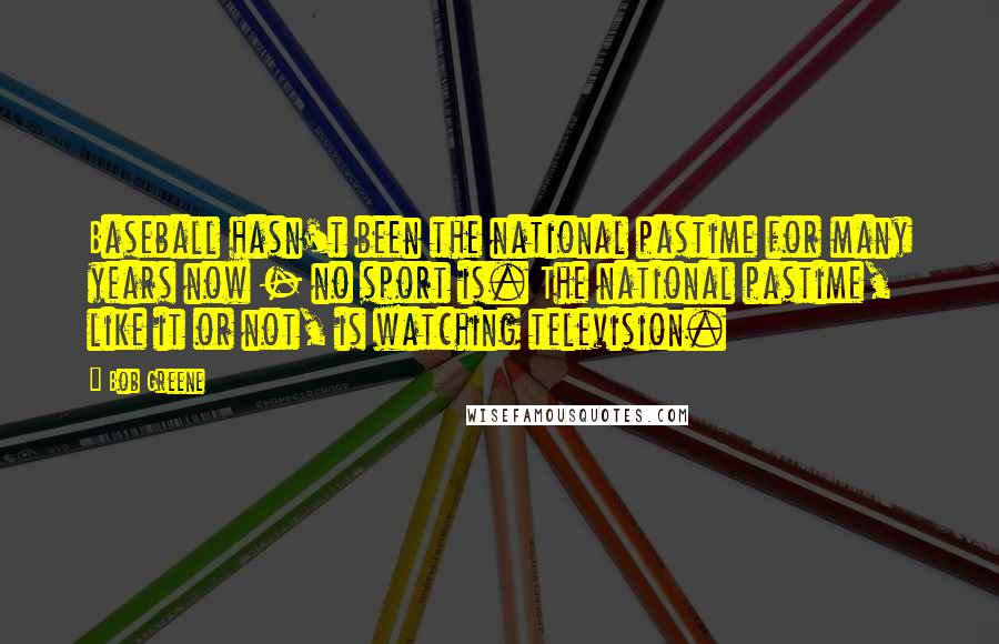 Bob Greene Quotes: Baseball hasn't been the national pastime for many years now - no sport is. The national pastime, like it or not, is watching television.