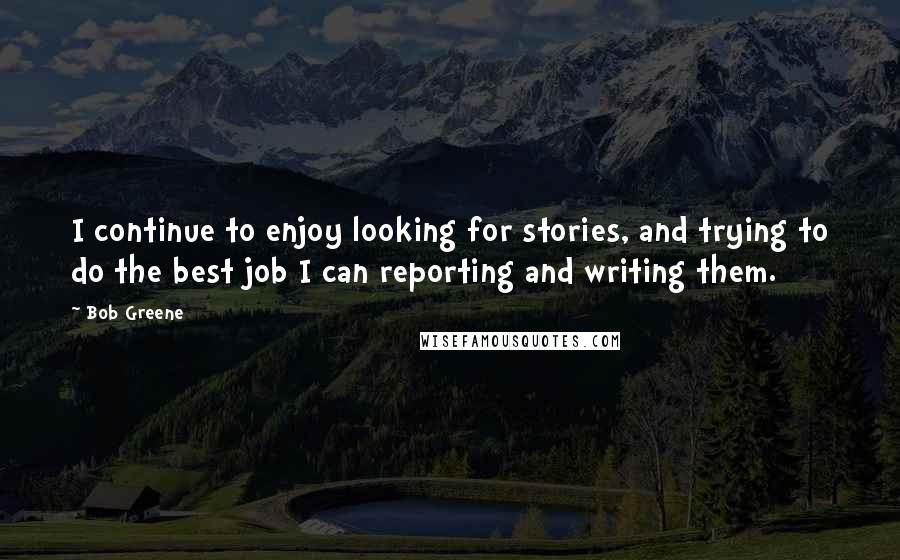 Bob Greene Quotes: I continue to enjoy looking for stories, and trying to do the best job I can reporting and writing them.