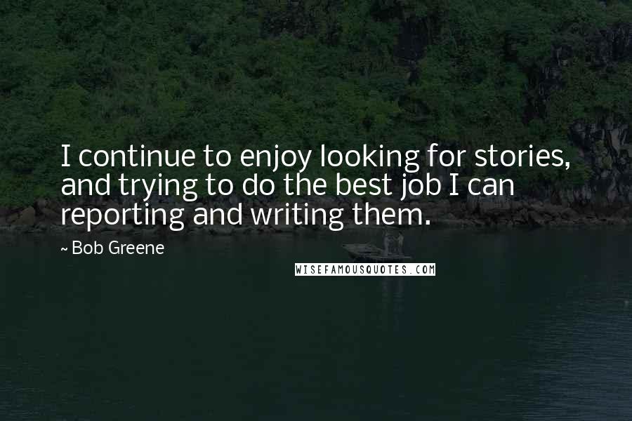 Bob Greene Quotes: I continue to enjoy looking for stories, and trying to do the best job I can reporting and writing them.