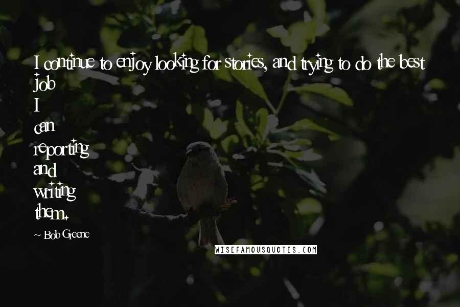 Bob Greene Quotes: I continue to enjoy looking for stories, and trying to do the best job I can reporting and writing them.