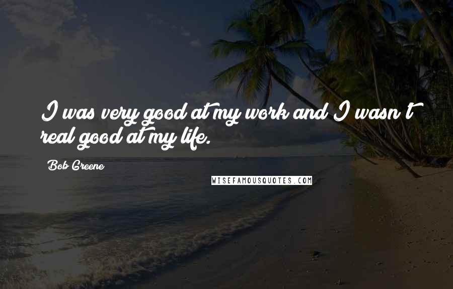 Bob Greene Quotes: I was very good at my work and I wasn't real good at my life.