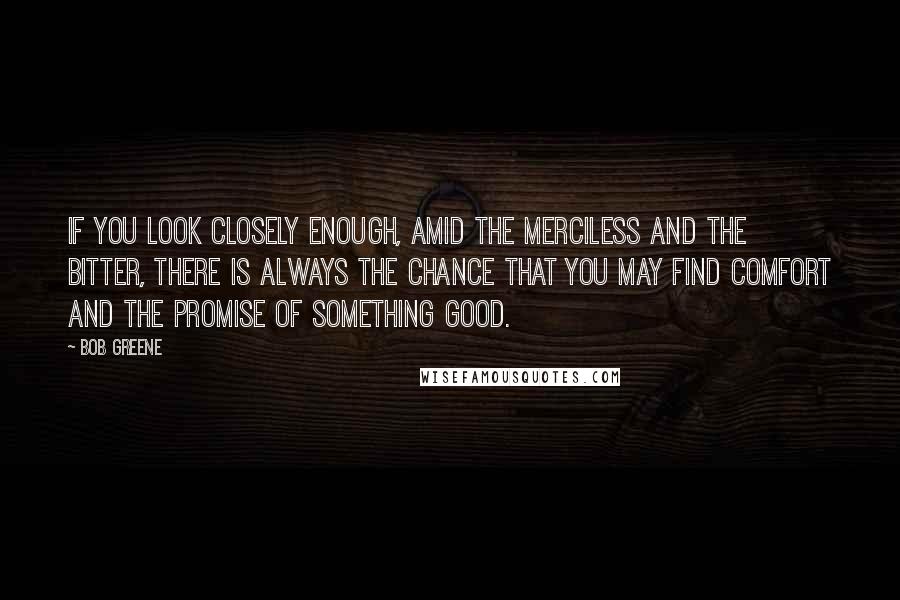Bob Greene Quotes: If you look closely enough, amid the merciless and the bitter, there is always the chance that you may find comfort and the promise of something good.