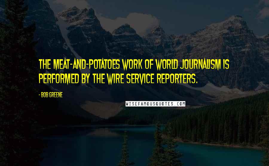 Bob Greene Quotes: The meat-and-potatoes work of world journalism is performed by the wire service reporters.