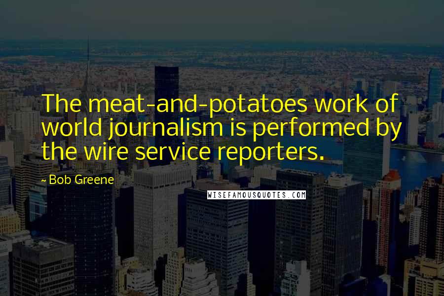 Bob Greene Quotes: The meat-and-potatoes work of world journalism is performed by the wire service reporters.