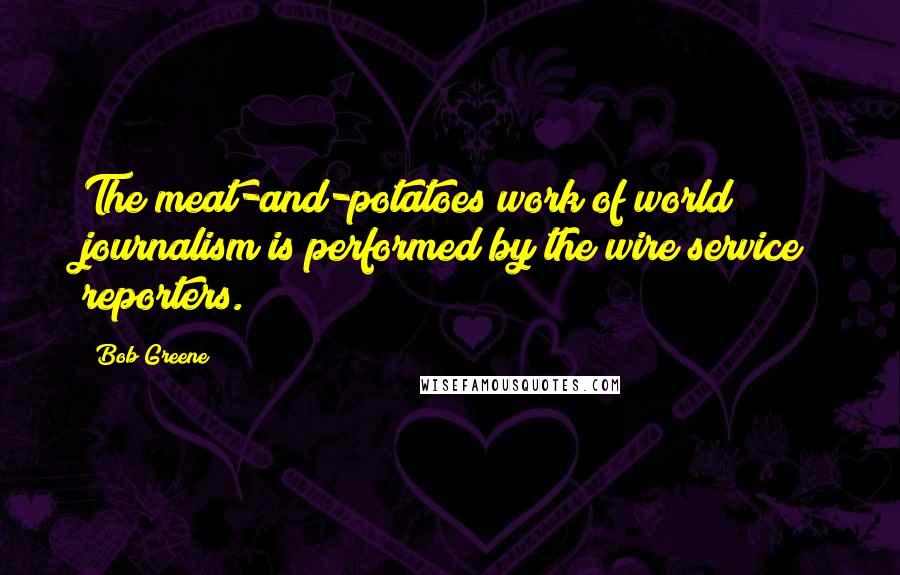 Bob Greene Quotes: The meat-and-potatoes work of world journalism is performed by the wire service reporters.