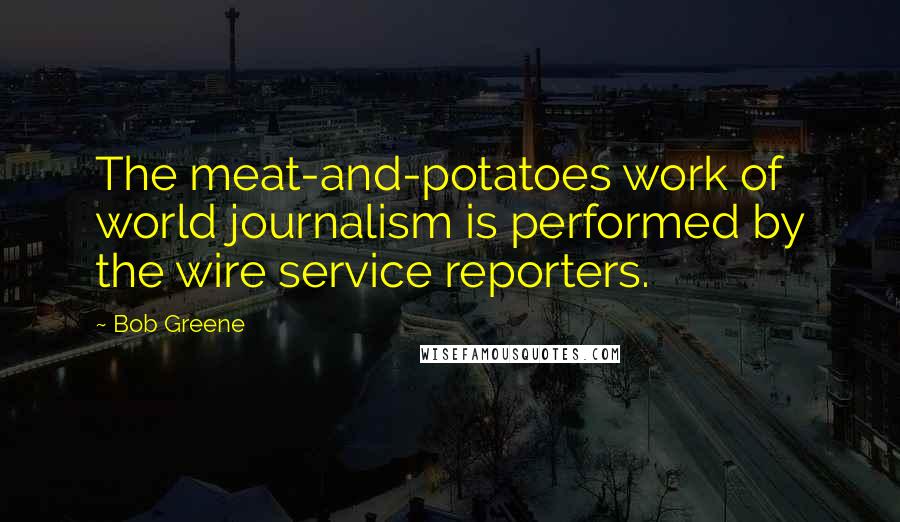 Bob Greene Quotes: The meat-and-potatoes work of world journalism is performed by the wire service reporters.