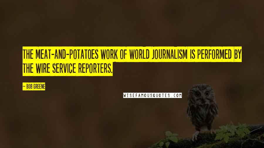 Bob Greene Quotes: The meat-and-potatoes work of world journalism is performed by the wire service reporters.