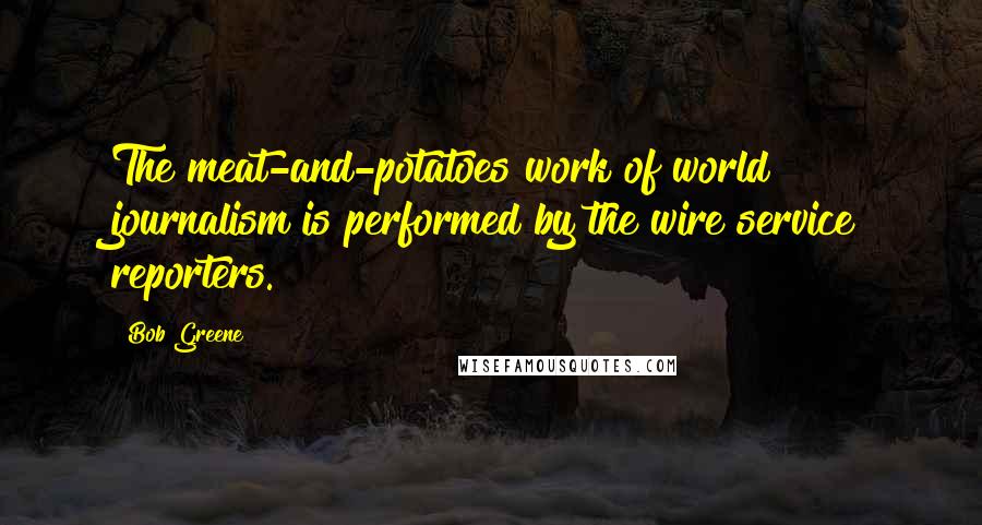 Bob Greene Quotes: The meat-and-potatoes work of world journalism is performed by the wire service reporters.
