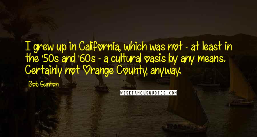 Bob Gunton Quotes: I grew up in California, which was not - at least in the '50s and '60s - a cultural oasis by any means. Certainly not Orange County, anyway.