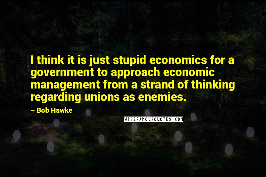 Bob Hawke Quotes: I think it is just stupid economics for a government to approach economic management from a strand of thinking regarding unions as enemies.