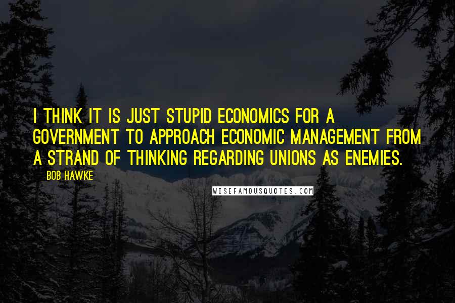 Bob Hawke Quotes: I think it is just stupid economics for a government to approach economic management from a strand of thinking regarding unions as enemies.