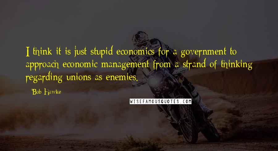 Bob Hawke Quotes: I think it is just stupid economics for a government to approach economic management from a strand of thinking regarding unions as enemies.