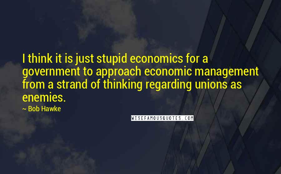 Bob Hawke Quotes: I think it is just stupid economics for a government to approach economic management from a strand of thinking regarding unions as enemies.