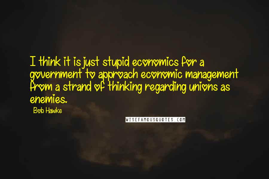 Bob Hawke Quotes: I think it is just stupid economics for a government to approach economic management from a strand of thinking regarding unions as enemies.