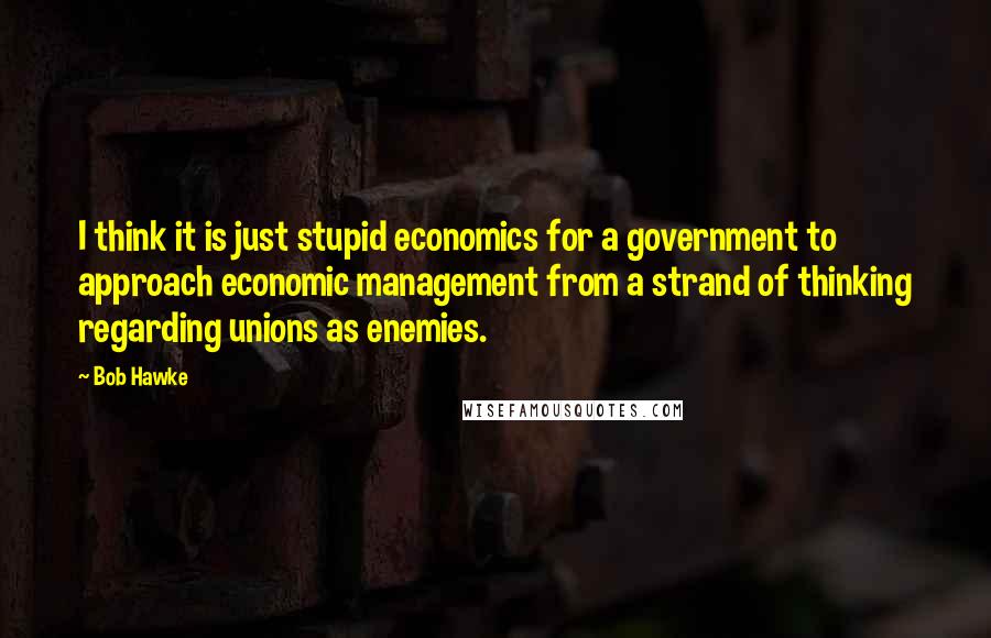 Bob Hawke Quotes: I think it is just stupid economics for a government to approach economic management from a strand of thinking regarding unions as enemies.