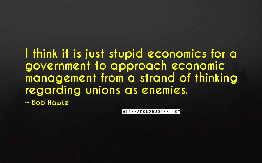 Bob Hawke Quotes: I think it is just stupid economics for a government to approach economic management from a strand of thinking regarding unions as enemies.