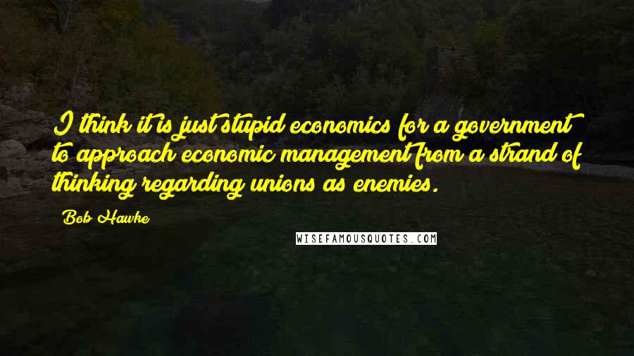 Bob Hawke Quotes: I think it is just stupid economics for a government to approach economic management from a strand of thinking regarding unions as enemies.